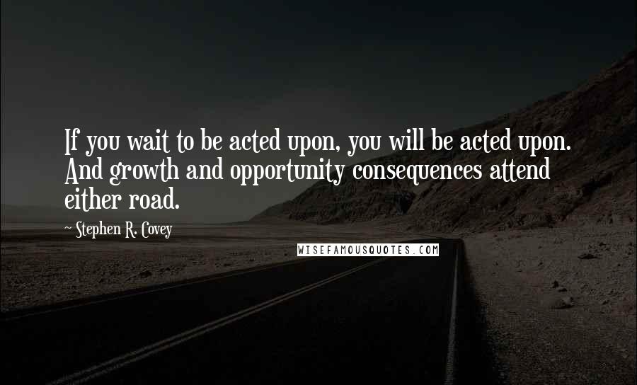 Stephen R. Covey Quotes: If you wait to be acted upon, you will be acted upon. And growth and opportunity consequences attend either road.