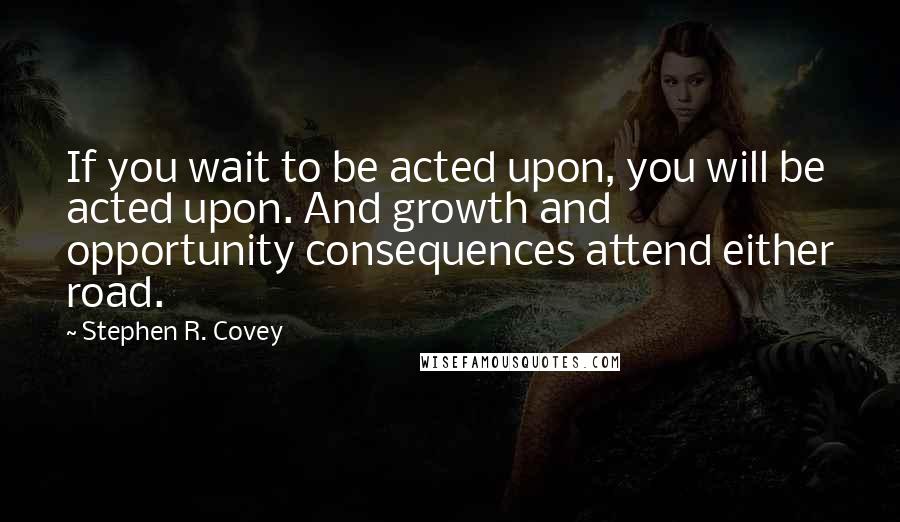 Stephen R. Covey Quotes: If you wait to be acted upon, you will be acted upon. And growth and opportunity consequences attend either road.