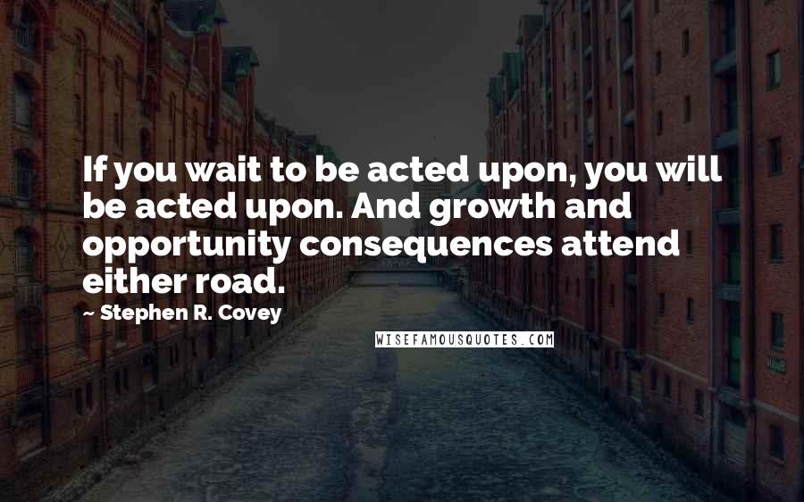 Stephen R. Covey Quotes: If you wait to be acted upon, you will be acted upon. And growth and opportunity consequences attend either road.