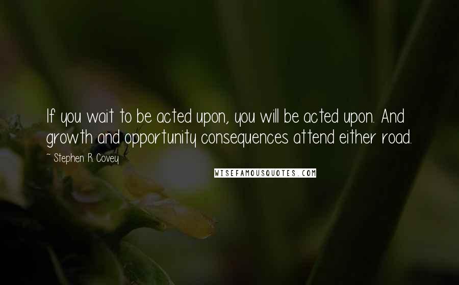 Stephen R. Covey Quotes: If you wait to be acted upon, you will be acted upon. And growth and opportunity consequences attend either road.