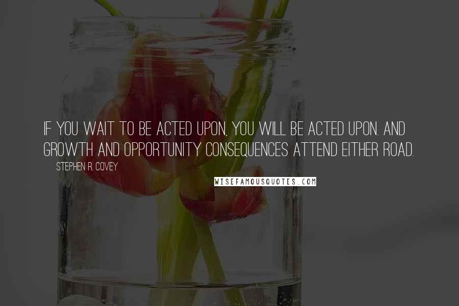 Stephen R. Covey Quotes: If you wait to be acted upon, you will be acted upon. And growth and opportunity consequences attend either road.