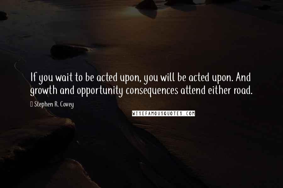 Stephen R. Covey Quotes: If you wait to be acted upon, you will be acted upon. And growth and opportunity consequences attend either road.