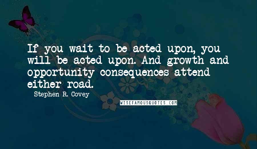 Stephen R. Covey Quotes: If you wait to be acted upon, you will be acted upon. And growth and opportunity consequences attend either road.