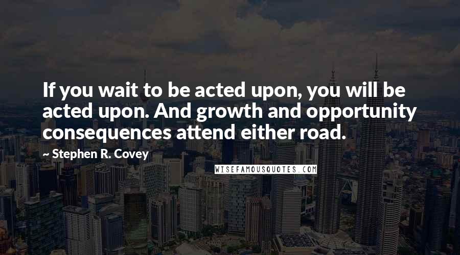 Stephen R. Covey Quotes: If you wait to be acted upon, you will be acted upon. And growth and opportunity consequences attend either road.