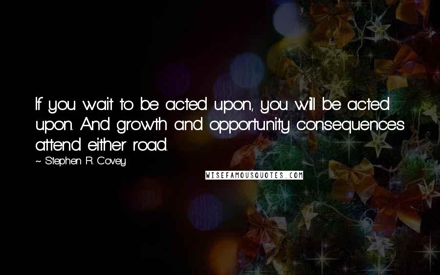 Stephen R. Covey Quotes: If you wait to be acted upon, you will be acted upon. And growth and opportunity consequences attend either road.