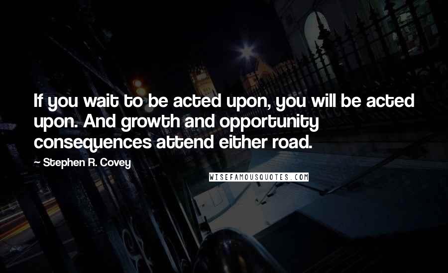 Stephen R. Covey Quotes: If you wait to be acted upon, you will be acted upon. And growth and opportunity consequences attend either road.