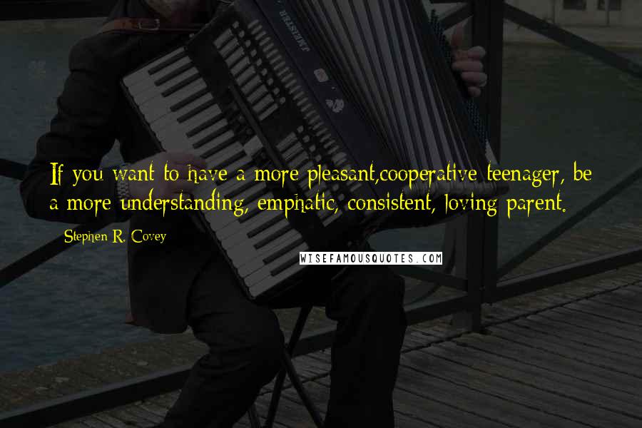 Stephen R. Covey Quotes: If you want to have a more pleasant,cooperative teenager, be a more understanding, emphatic, consistent, loving parent.