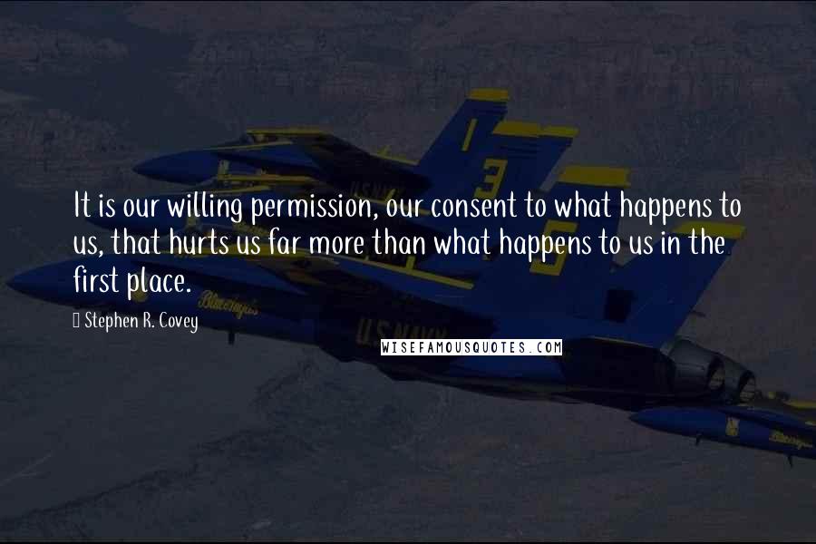 Stephen R. Covey Quotes: It is our willing permission, our consent to what happens to us, that hurts us far more than what happens to us in the first place.