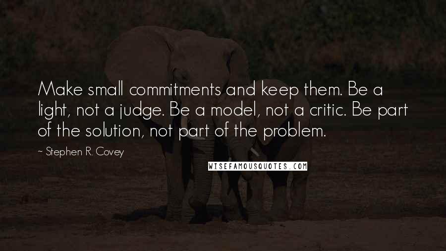 Stephen R. Covey Quotes: Make small commitments and keep them. Be a light, not a judge. Be a model, not a critic. Be part of the solution, not part of the problem.