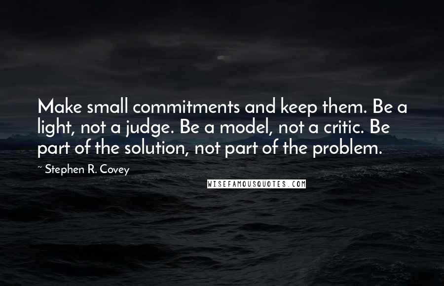 Stephen R. Covey Quotes: Make small commitments and keep them. Be a light, not a judge. Be a model, not a critic. Be part of the solution, not part of the problem.