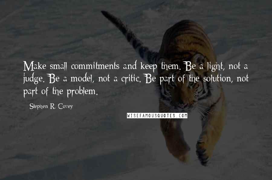 Stephen R. Covey Quotes: Make small commitments and keep them. Be a light, not a judge. Be a model, not a critic. Be part of the solution, not part of the problem.