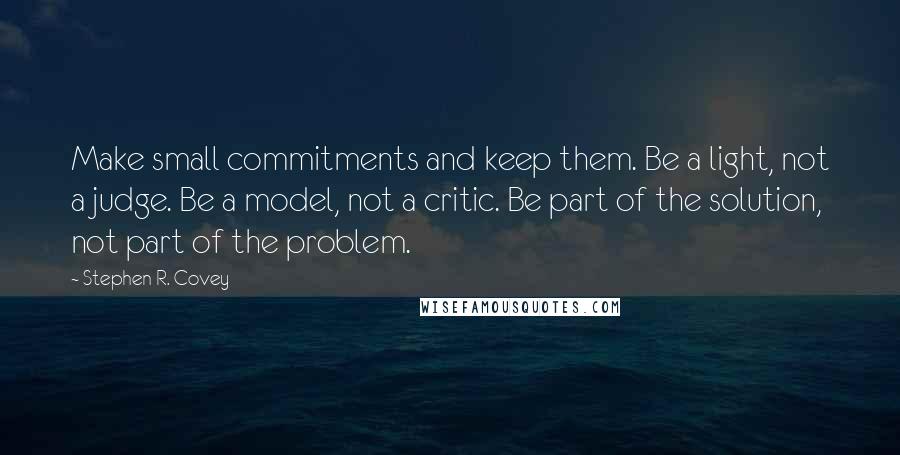 Stephen R. Covey Quotes: Make small commitments and keep them. Be a light, not a judge. Be a model, not a critic. Be part of the solution, not part of the problem.