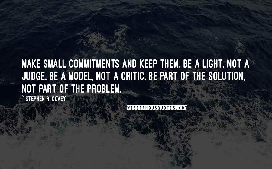 Stephen R. Covey Quotes: Make small commitments and keep them. Be a light, not a judge. Be a model, not a critic. Be part of the solution, not part of the problem.