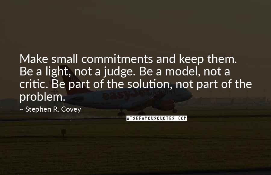 Stephen R. Covey Quotes: Make small commitments and keep them. Be a light, not a judge. Be a model, not a critic. Be part of the solution, not part of the problem.