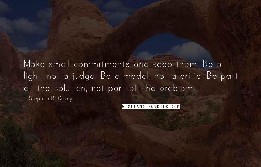 Stephen R. Covey Quotes: Make small commitments and keep them. Be a light, not a judge. Be a model, not a critic. Be part of the solution, not part of the problem.