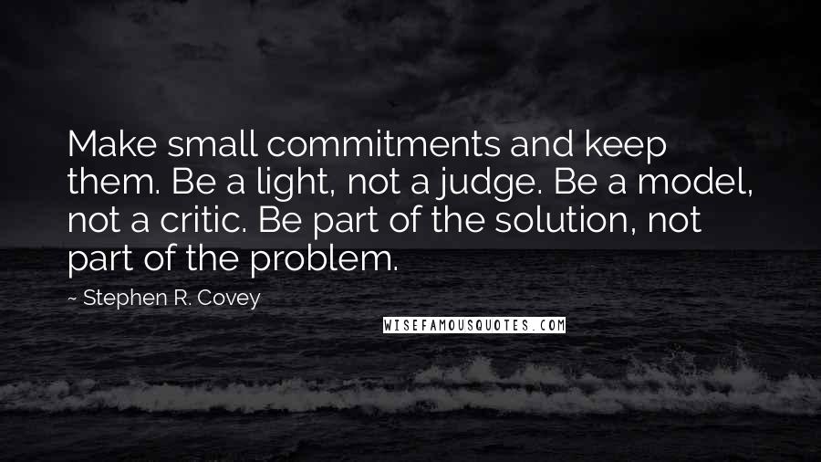 Stephen R. Covey Quotes: Make small commitments and keep them. Be a light, not a judge. Be a model, not a critic. Be part of the solution, not part of the problem.