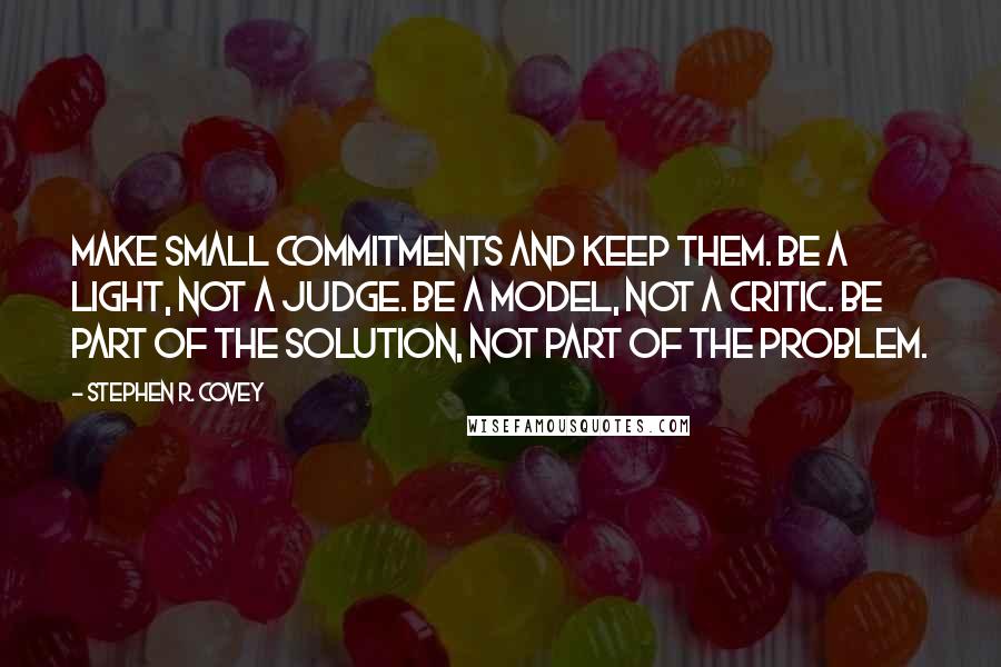 Stephen R. Covey Quotes: Make small commitments and keep them. Be a light, not a judge. Be a model, not a critic. Be part of the solution, not part of the problem.