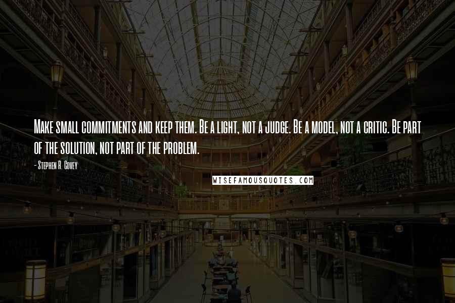 Stephen R. Covey Quotes: Make small commitments and keep them. Be a light, not a judge. Be a model, not a critic. Be part of the solution, not part of the problem.