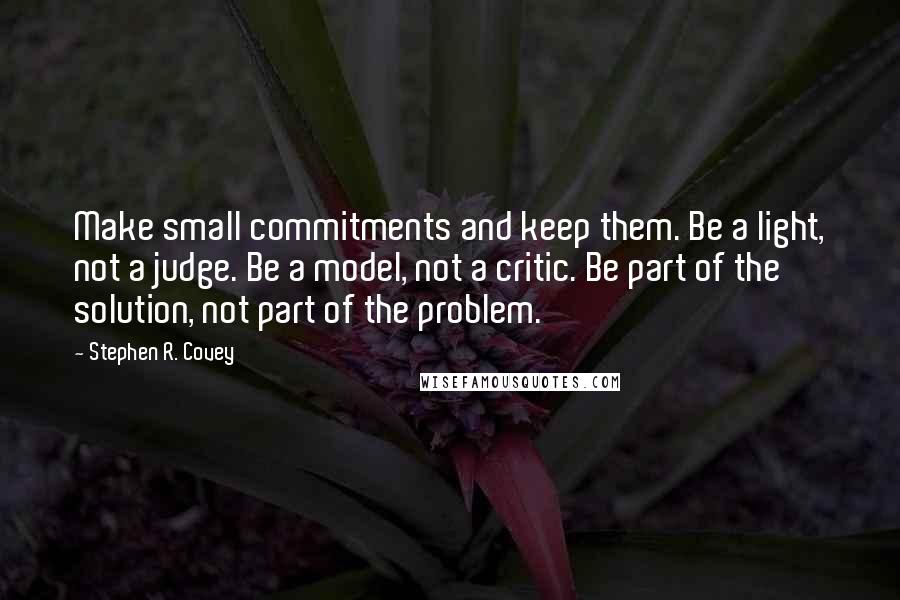 Stephen R. Covey Quotes: Make small commitments and keep them. Be a light, not a judge. Be a model, not a critic. Be part of the solution, not part of the problem.