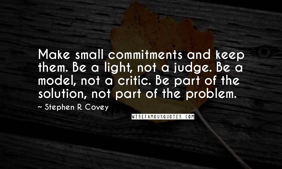 Stephen R. Covey Quotes: Make small commitments and keep them. Be a light, not a judge. Be a model, not a critic. Be part of the solution, not part of the problem.