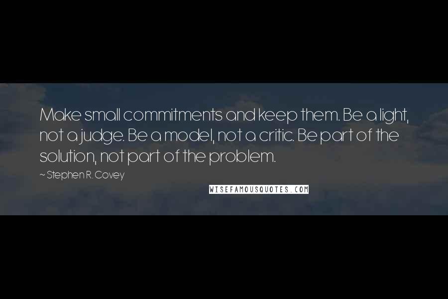 Stephen R. Covey Quotes: Make small commitments and keep them. Be a light, not a judge. Be a model, not a critic. Be part of the solution, not part of the problem.