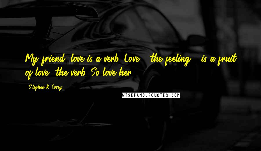 Stephen R. Covey Quotes: My friend, love is a verb. Love - the feeling - is a fruit of love, the verb. So love her.