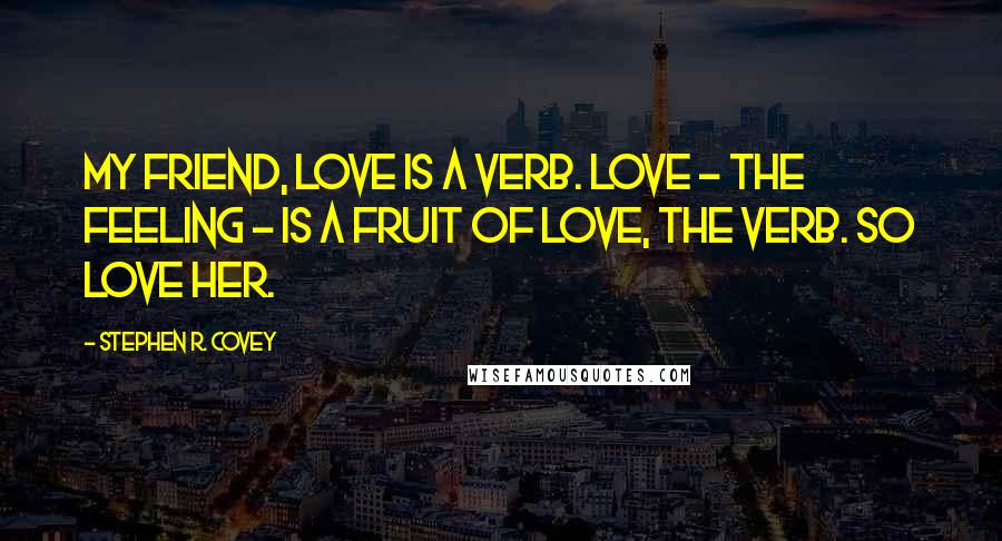 Stephen R. Covey Quotes: My friend, love is a verb. Love - the feeling - is a fruit of love, the verb. So love her.