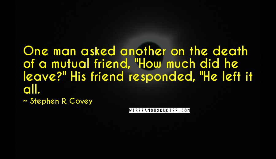 Stephen R. Covey Quotes: One man asked another on the death of a mutual friend, "How much did he leave?" His friend responded, "He left it all.