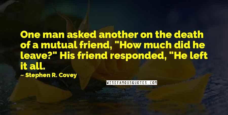 Stephen R. Covey Quotes: One man asked another on the death of a mutual friend, "How much did he leave?" His friend responded, "He left it all.