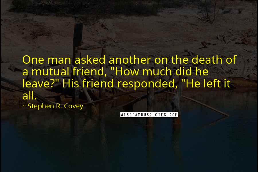 Stephen R. Covey Quotes: One man asked another on the death of a mutual friend, "How much did he leave?" His friend responded, "He left it all.