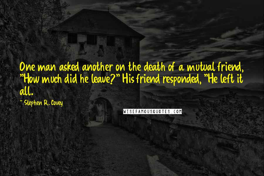 Stephen R. Covey Quotes: One man asked another on the death of a mutual friend, "How much did he leave?" His friend responded, "He left it all.