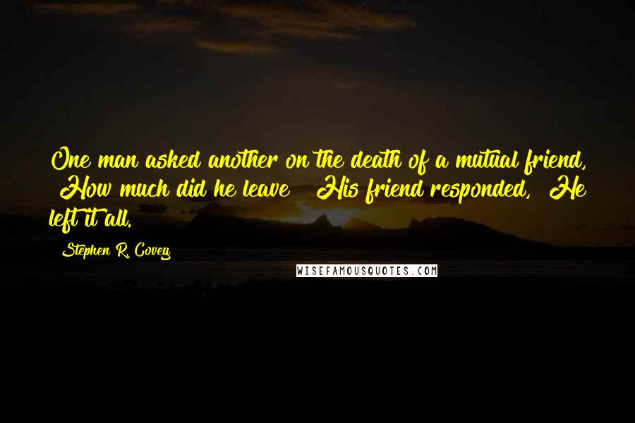 Stephen R. Covey Quotes: One man asked another on the death of a mutual friend, "How much did he leave?" His friend responded, "He left it all.