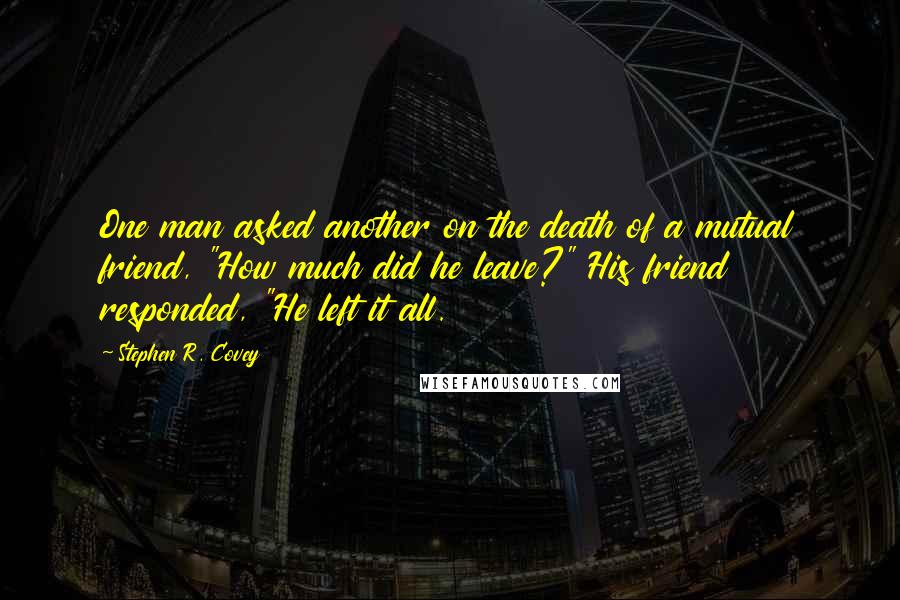 Stephen R. Covey Quotes: One man asked another on the death of a mutual friend, "How much did he leave?" His friend responded, "He left it all.