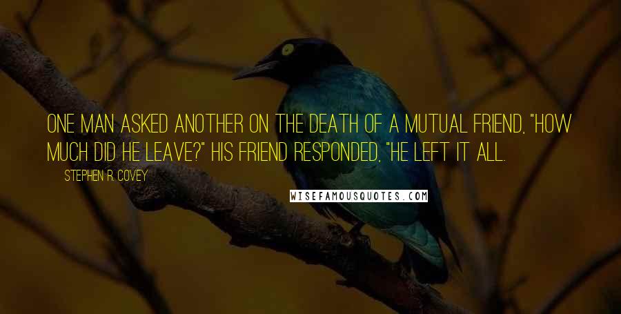 Stephen R. Covey Quotes: One man asked another on the death of a mutual friend, "How much did he leave?" His friend responded, "He left it all.
