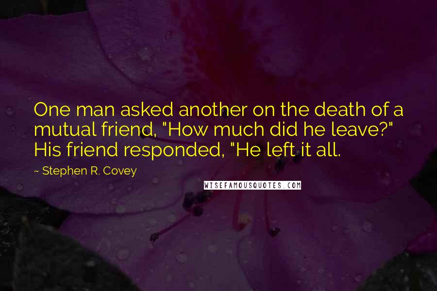 Stephen R. Covey Quotes: One man asked another on the death of a mutual friend, "How much did he leave?" His friend responded, "He left it all.