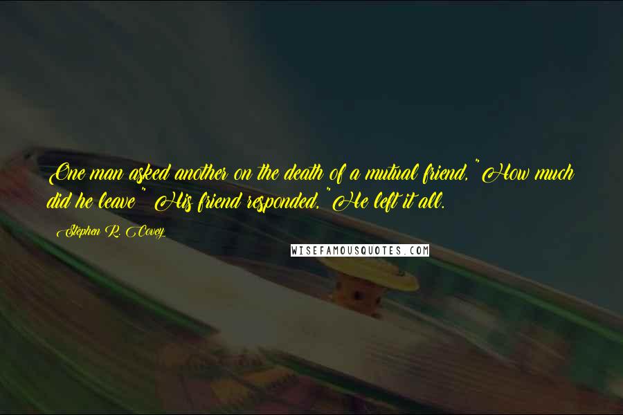 Stephen R. Covey Quotes: One man asked another on the death of a mutual friend, "How much did he leave?" His friend responded, "He left it all.