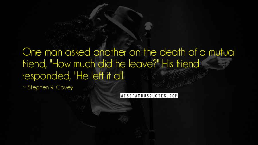 Stephen R. Covey Quotes: One man asked another on the death of a mutual friend, "How much did he leave?" His friend responded, "He left it all.