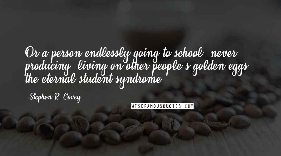 Stephen R. Covey Quotes: Or a person endlessly going to school, never producing, living on other people's golden eggs - the eternal student syndrome.