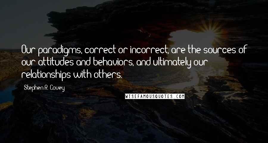 Stephen R. Covey Quotes: Our paradigms, correct or incorrect, are the sources of our attitudes and behaviors, and ultimately our relationships with others. *