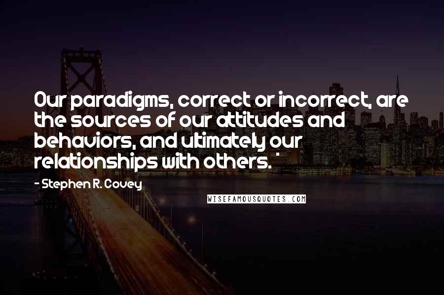 Stephen R. Covey Quotes: Our paradigms, correct or incorrect, are the sources of our attitudes and behaviors, and ultimately our relationships with others. *