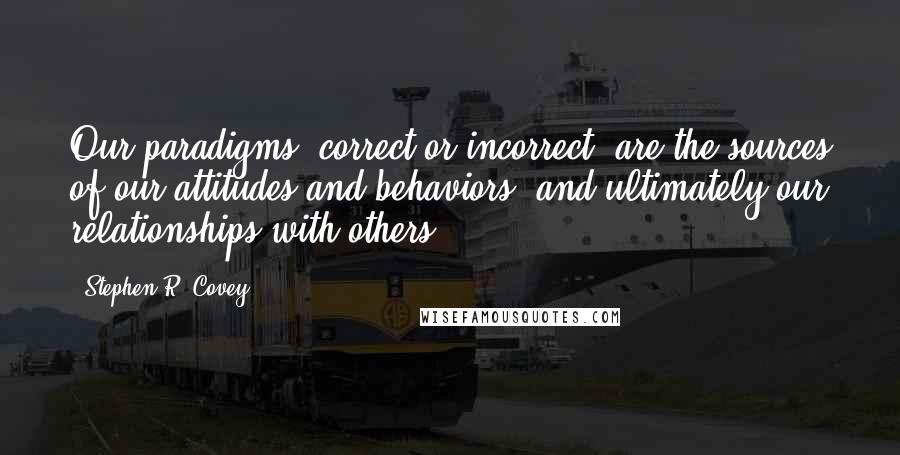 Stephen R. Covey Quotes: Our paradigms, correct or incorrect, are the sources of our attitudes and behaviors, and ultimately our relationships with others. *