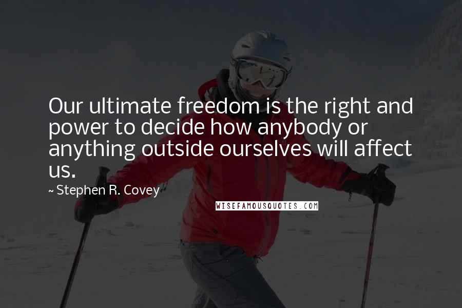 Stephen R. Covey Quotes: Our ultimate freedom is the right and power to decide how anybody or anything outside ourselves will affect us.