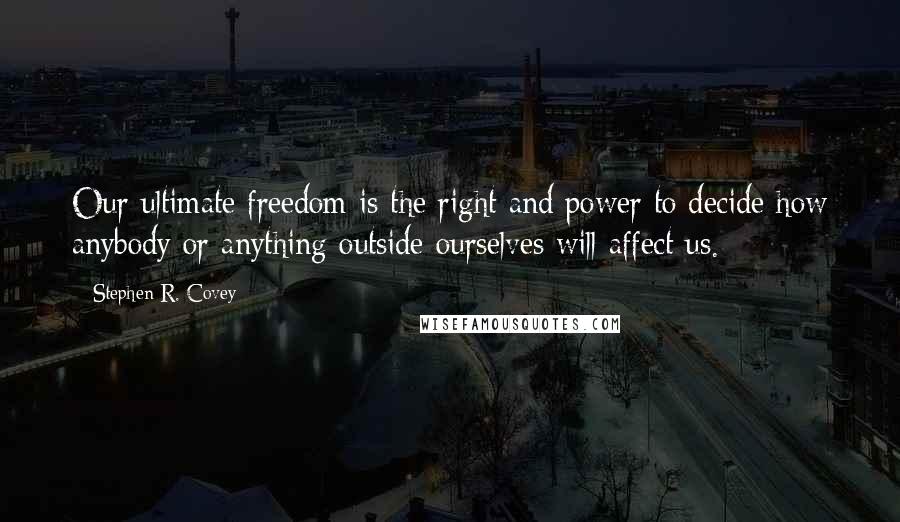 Stephen R. Covey Quotes: Our ultimate freedom is the right and power to decide how anybody or anything outside ourselves will affect us.