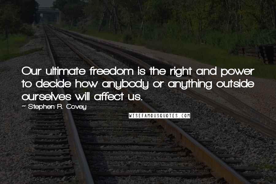 Stephen R. Covey Quotes: Our ultimate freedom is the right and power to decide how anybody or anything outside ourselves will affect us.