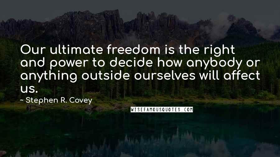 Stephen R. Covey Quotes: Our ultimate freedom is the right and power to decide how anybody or anything outside ourselves will affect us.