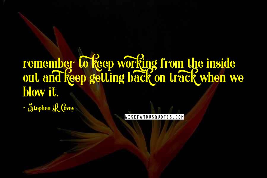 Stephen R. Covey Quotes: remember to keep working from the inside out and keep getting back on track when we blow it.