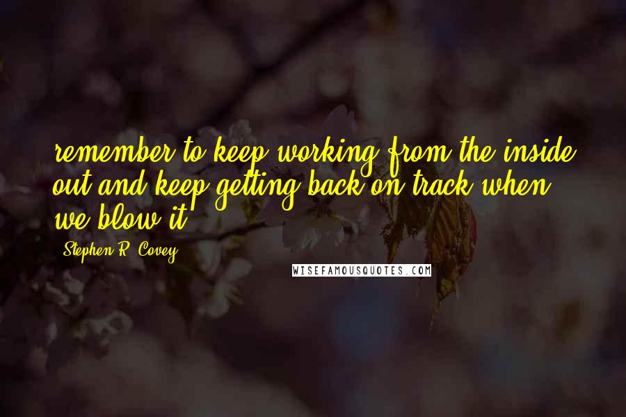 Stephen R. Covey Quotes: remember to keep working from the inside out and keep getting back on track when we blow it.