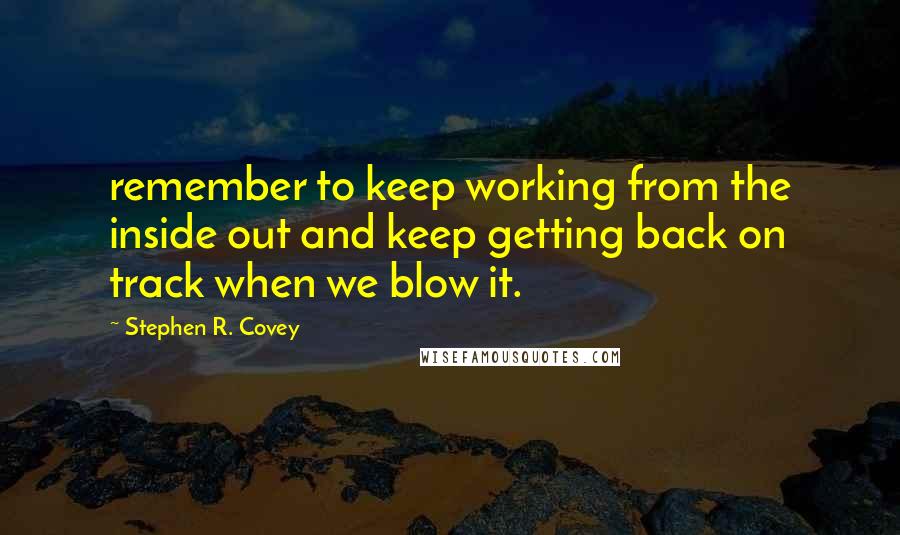 Stephen R. Covey Quotes: remember to keep working from the inside out and keep getting back on track when we blow it.