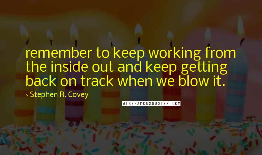 Stephen R. Covey Quotes: remember to keep working from the inside out and keep getting back on track when we blow it.