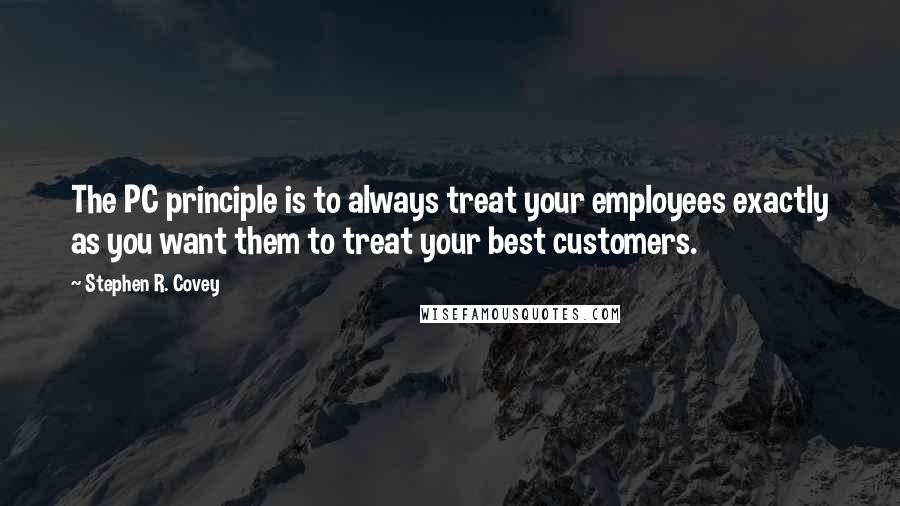 Stephen R. Covey Quotes: The PC principle is to always treat your employees exactly as you want them to treat your best customers.